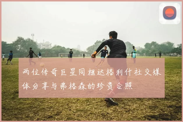 两位传奇巨星同框达格利什社交媒体分享与弗格森的珍贵合照