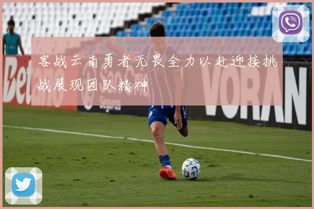客战云南勇者无畏全力以赴迎接挑战展现团队精神