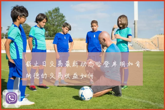 截止日交易最新动态哈登库明加肯纳德的交易收益如何