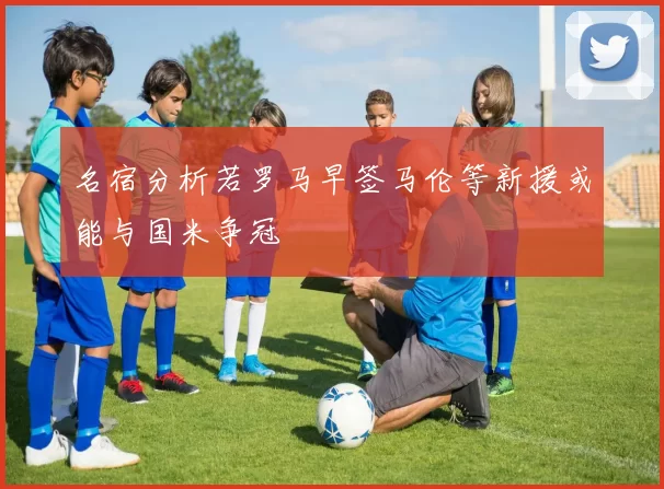 名宿分析若罗马早签马伦等新援或能与国米争冠