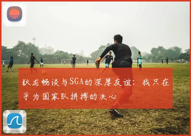 狄龙畅谈与SGA的深厚友谊：我只在乎为国家队拼搏的决心