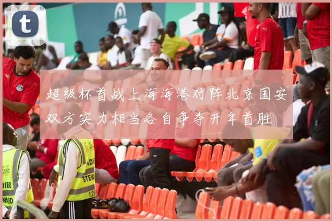超级杯首战上海海港对阵北京国安双方实力相当各自争夺开年首胜