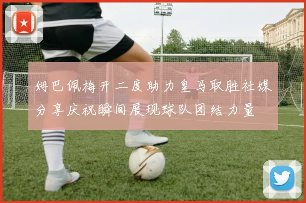 姆巴佩梅开二度助力皇马取胜社媒分享庆祝瞬间展现球队团结力量