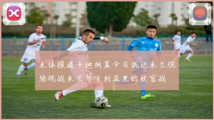米体报道卡迪纳莱今日抵达米兰现场观战米兰与卡利亚里的收官战