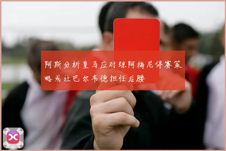 阿斯分析皇马应对琼阿梅尼停赛策略或让巴尔韦德担任后腰