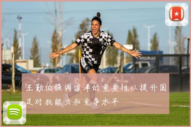 王勤伯强调留洋的重要性以提升国足对抗能力和竞争水平