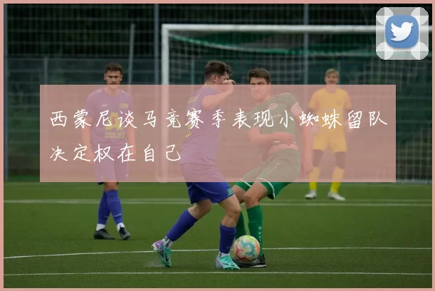西蒙尼谈马竞赛季表现小蜘蛛留队决定权在自己