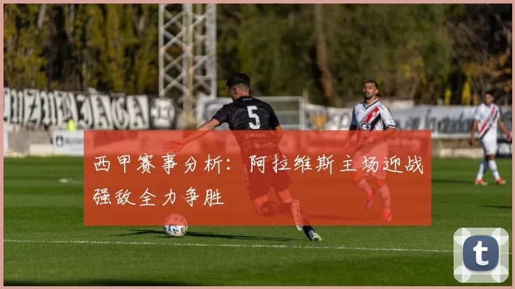 西甲赛事分析：阿拉维斯主场迎战强敌全力争胜