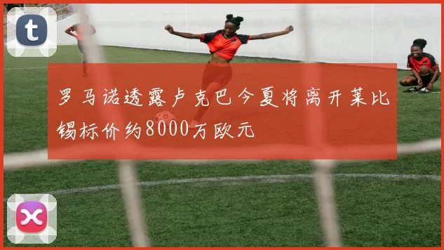 罗马诺透露卢克巴今夏将离开莱比锡标价约8000万欧元