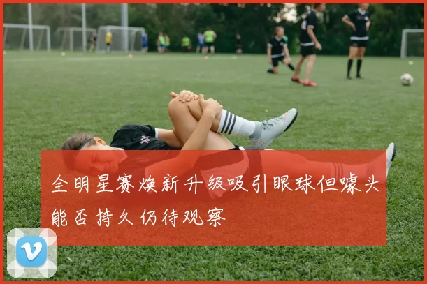 全明星赛焕新升级吸引眼球但噱头能否持久仍待观察